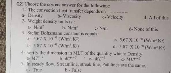 Q2) Choose the correct answer for the following:
1- The convection heat transfer depends on-
a- Density
2- Weight density units is :
a- N/m?
3- Stefan Boltzmann constant is equals:
a- 5.67 X 10 (W/m".K2)
b- Viscosity
c- Velocity
d- All of this
b- N/m
c- N/m
d- None of this
c- 5.67 X 10
d- 5.87 X 10 * (W/m².K)
(W/m2.K)
b- 5.87 X 10 (W/m".K)
4- verify the dimension in MLT of the quantity which: Density
b- MT-3
a- MT-2
c- ML-3
d- MLT-3
5- In steady flow, Streamline, streak line, Pathlines are the same.
b - False
a- True
