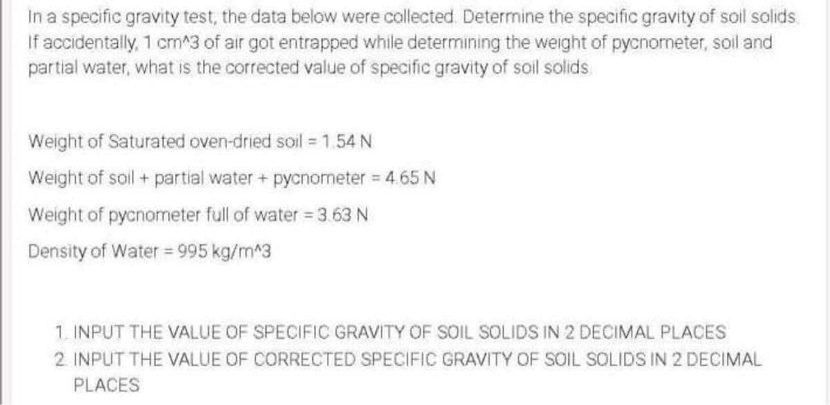 In a specific gravity test, the data below were collected Determine the specific gravity of soil solids.
If accidentally, 1 cm^3 of air got entrapped while determining the weight of pycnorneter, soil and
partial water, what is the corrected value of specific gravity of soil solids
Weight of Saturated oven-dried soil =1.54 N
Weight of soil + partial water + pycnometer = 4.65 N
Weight of pycnometer full of water = 3 63 N
Density of Water = 995 kg/m^3
1. INPUT THE VALUE OF SPECIFIC GRAVITY OF SOIL SOLIDS IN 2 DECIMAL PLACES
2. INPUT THE VALUE OF CORRECTED SPECIFIC GRAVITY OF SOIL SOLIDS IN 2 DECIMAL
PLACES

