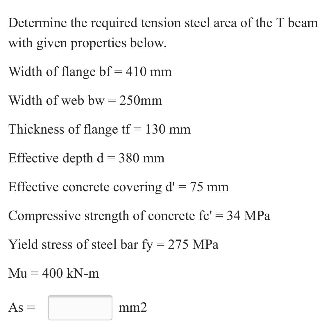 Determine the required tension steel area of the T beam
with given properties below.
Width of flange bf= 410 mm
Width of web bw = 250mm
Thickness of flange tf = 130 mm
Effective depth d = 380 mm
Effective concrete covering d' = 75 mm
Compressive strength of concrete fc' = 34 MPa
Yield stress of steel bar fy = 275 MPa
Mu = 400 kN-m
As
mm2
