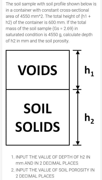 The soil sample with soil profile shown below is
in a container with constant cross-sectional
area of 4550 mm^2. The total height of (h1 +
h2) of the container is 600 mm. If the total
mass of the soil sample (Gs 2.69) in
saturated condition is 4550 g, calculate depth
of h2 in mm and the soil porosity.
VOIDS
SOIL
h2
SOLIDS
1. INPUT THE VALUE OF DEPTH OF h2 IN
mm AND IN 2 DECIMAL PLACES
2. INPUT THE VALUE OF SOIL POROSITY IN
2 DECIMAL PLACES

