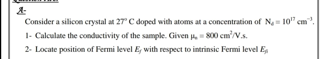 A-
Consider a silicon crystal at 27° C doped with atoms at a concentration of Na = 10" cm³.
1- Calculate the conductivity of the sample. Given µn
= 800 cm²/V.s.
2- Locate position of Fermi level Ef with respect to intrinsic Fermi level Ef
