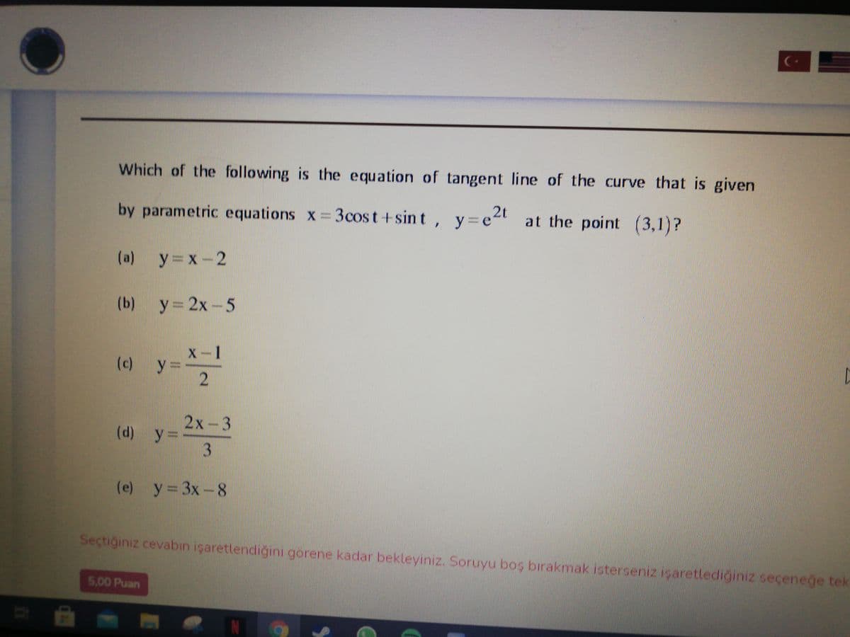 Which of the following is the equation of tangent line of the curve that is given
by parametric equations x 3cost +sin t , y=et
e2t at the point (3,1)?
(a) y=x-2
(b) y= 2x-5
x-1
y =
2
(c)
2х-3
(d) y =D
(e) y= 3x-8
Seçtiğiniz cevabın işaretlendiğini görene kadar bekleyiniz. Soruyu boş bırakmak isterseniz içaretlediğiniz seçeneğe tek
5,00 Puan
3,
