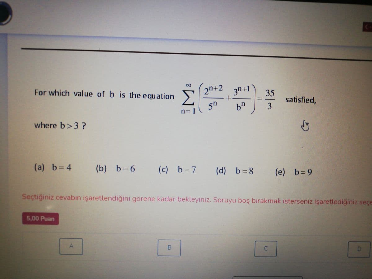 For which value of b is the equation>
2n+2
3n+1
35
satisfied,
5h
n= 1
69
where b>3 ?
(a) b=4
(b) b=6
(c) b=7
(d) b=8
(e) b=9
Seçtiğiniz cevabın işaretlendiğini görene kadar bekleyiniz. Soruyu boş bırakmak isterseniz işaretlediğiniz seçe
5,00 Puan
D.
