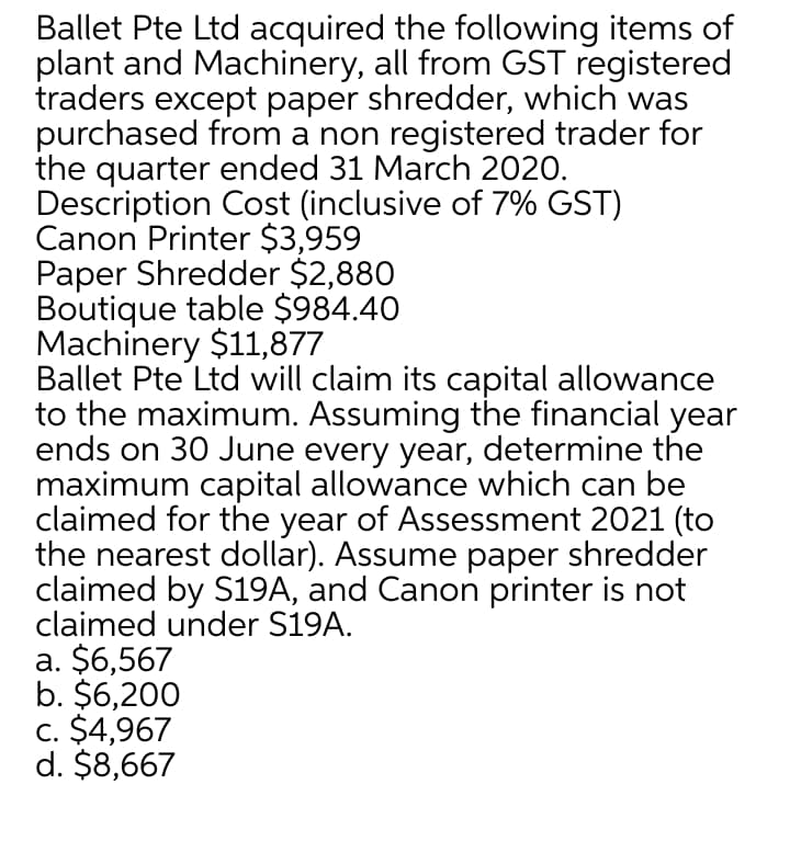 Ballet Pte Ltd acquired the following items of
plant and Machinery, all from GST registered
traders except paper shredder, which was
purchased from a non registered trader for
the quarter ended 31 March 2020.
Description Cost (inclusive of 7% GST)
Canon Printer $3,959
Paper Shredder $2,880
Boutique table $984.40
Machinery $11,877
Ballet Pte Ltd will claim its capital allowance
to the maximum. Assuming the financial year
ends on 30 June every year, determine the
maximum capital allowance which can be
claimed for the year of Assessment 2021 (to
the nearest dollar). Assume paper shredder
claimed by S19A, and Canon printer is not
claimed under S19A.
a. $6,567
b. $6,200
c. $4,967
d. $8,667
