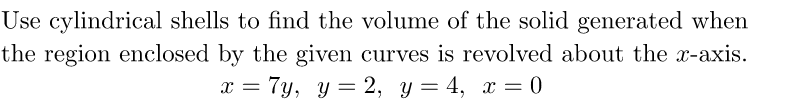 Use cylindrical shells to find the volume of the solid generated when
the region enclosed by the given curves is revolved about the x-axis.
x = 7y, y = 2, y = 4, x = 0
%3D
