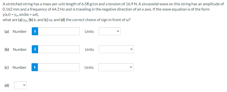 A stretched string has a mass per unit length of 6.58 g/cm and a tension of 16.9 N. A sinusoidal wave on this string has an amplitude of
0.162 mm and a frequency of 64.2 Hz and is traveling in the negative direction of an x axis. If the wave equation is of the form
y(x,t) = ym sin(kx + wt),
what are (a) ym, (b) k, and (c) w, and (d) the correct choice of sign in front of w?
(a) Number
Units
(b) Number
i
Units
(c) Number
Units
(d)
>
