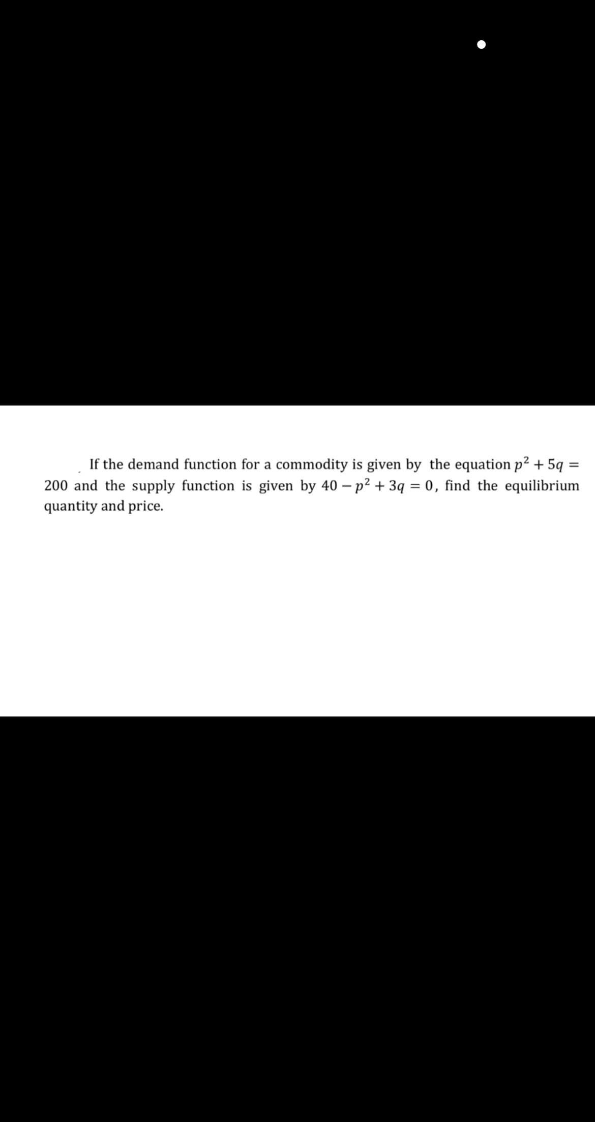 If the demand function for a commodity is given by the equation p² + 5q =
200 and the supply function is given by 40 – p2 + 3q = 0, find the equilibrium
quantity and price.
