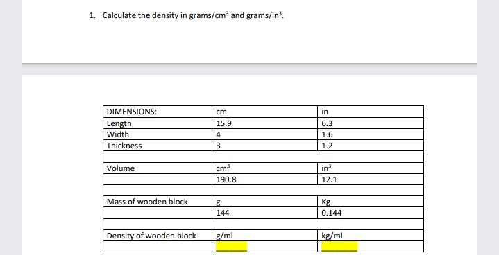 1. Calculate the density in grams/cm and grams/in?.
DIMENSIONS:
ст
in
Length
Width
15.9
6.3
4
1.6
Thickness
1.2
Volume
cm
in
190.8
12.1
Mass of wooden block
Kg
144
0.144
Density of wooden block
g/ml
kg/ml
