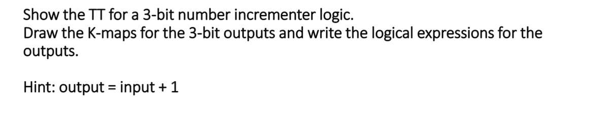 Show the TT for a 3-bit number incrementer logic.
Draw the K-maps for the 3-bit outputs and write the logical expressions for the
outputs.
Hint: output = input + 1