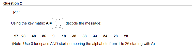 Quèstion 2
P2.1
2 1
Using the key matrix A =
22
decode the message:
27 28 48
56
9
18
38
38 33
54
28 28
(Note: Use 0 for space AND start numbering the alphabets from 1 to 26 starting with A)
