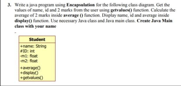 3. Write a java program using Encapsulation for the following class diagram. Get the
values of name, id and 2 marks from the user using getvalues() function. Calculate the
average of 2 marks inside average () function. Display name, id and average inside
display() function. Use necessary Java class and Java main class. Create Java Main
class with your name
Student
+name: String
#ID: int
-ml: float
|-m2: float
+average()
+display()
+getvalues()
