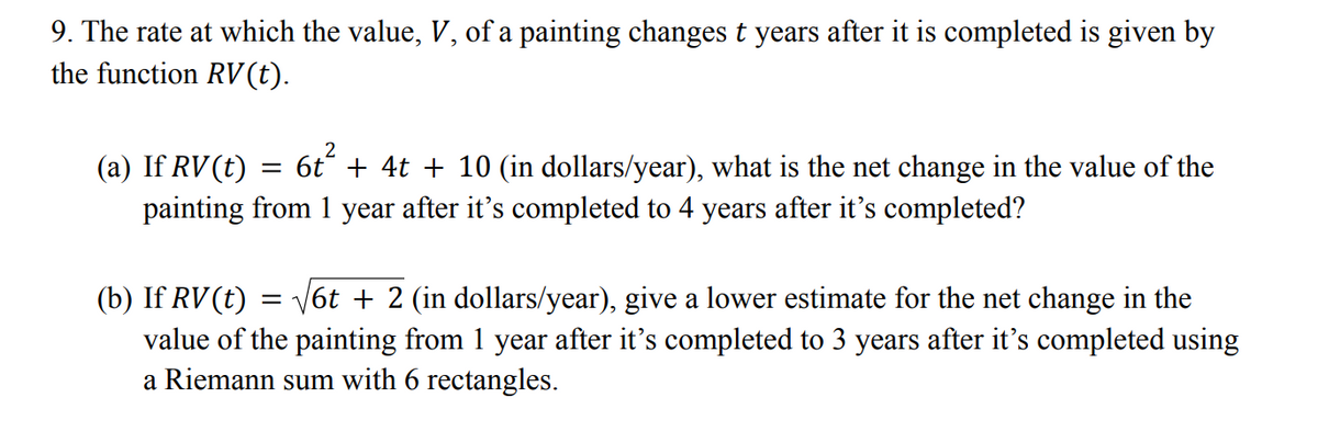 9. The rate at which the value, V, of a painting changes t years after it is completed is given by
the function RV(t).
(a) If RV(t)
+ 4t + 10 (in dollars/year), what is the net change in the value of the
painting from 1 year after it's completed to 4 years after it's completed?
|6t + 2 (in dollars/year), give a lower estimate for the net change in the
(b) If RV(t)
value of the painting from 1 year after it's completed to 3 years after it's completed using
a Riemann sum with 6 rectangles.
