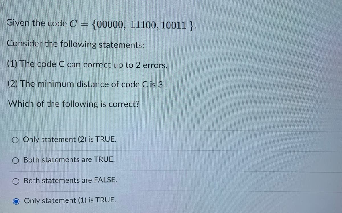 Given the code C = {00000, 11100, 10011}.
Consider the following statements:
(1) The code C can correct up to 2 errors.
(2) The minimum distance of code C is 3.
Which of the following is correct?
O Only statement (2) is TRUE.
Both statements are TRUE.
Both statements are FALSE.
Only statement (1) is TRUE.