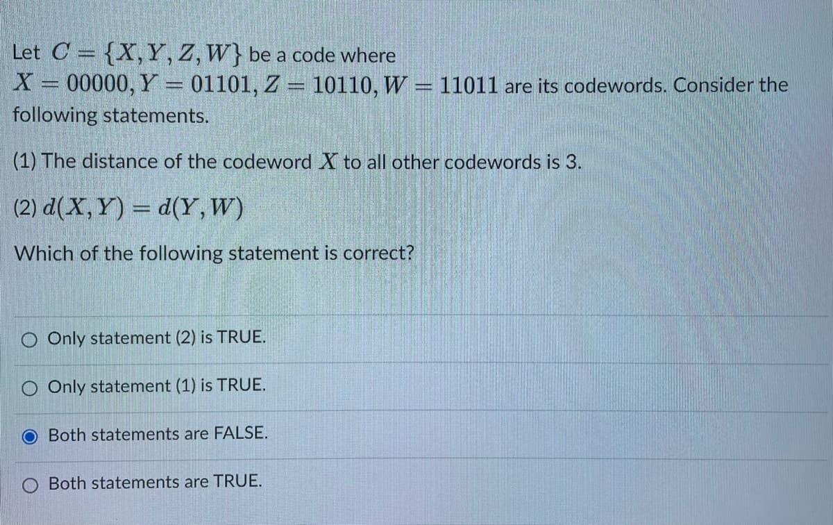 Let C = {X, Y, Z, W} be a code where
X = 00000, Y = 01101, Z = 10110, W = 11011 are its codewords. Consider the
following statements.
(1) The distance of the codeword X to all other codewords is 3.
(2) d(X,Y)= d(Y, W)
Which of the following statement is correct?
O Only statement (2) is TRUE.
O Only statement (1) is TRUE.
O
Both statements are FALSE.
Both statements are TRUE.