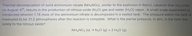 Thermal decomposition of solid ammonium nitrate (NHẠNO3), similar to the explosion in Beirut, Lebanon that occurred
on August 4th, results in the production of nitrous oxide (N20) gas and water (H20) vapor. A small-scale experiment is
conducted wherein 1.74 mole of the ammonium nitrate is decomposed in a sealed tank. The pressure within the tank is
measured to be 21.2 atmospheres after the reaction is complete. What is the partial pressure, in atm, in the tank due
solely to the nitrous oxide?
NHẠNO3 (s) → N,O (g) + 2 H20 (g)
