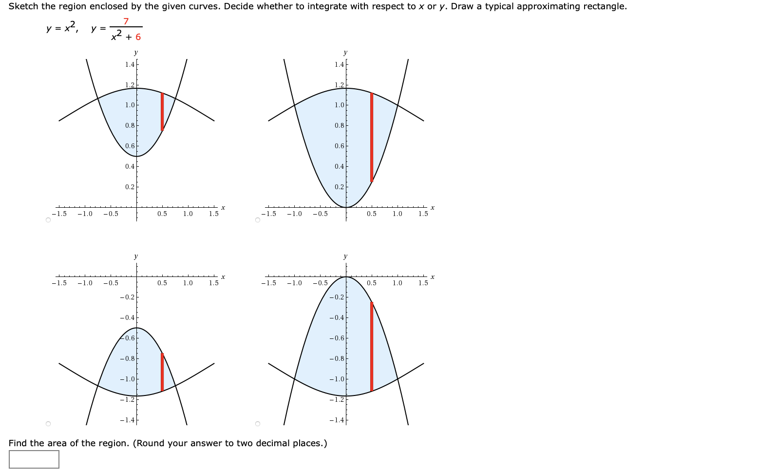Sketch the region enclosed by the given curves. Decide whether to integrate with respect to x or y. Draw a typical approximating rectangle.
7
y = x2, y =
+ 6
1.4
1.4
1.2
1.2
1.0
1.아
0.8
0.8
0.6-
0.6
0.4
0.4-
0.2
0.2
-1.5
-1.0
-0.5
0.5
1.0
1.5
-1.5
-1.0
-0.5
0.5
1.0
1.5
-1.5
-1.0
-0.5
0.5
1.0
1.5
-1.5
-1.0
-0.5
0.5
1.0
1.5
-0.2
-0.2
-0.4
-0.4
Lo.6아
-0.6
-0.8
-0.8
-1.0
-1.0아
-1.2
-1.2
-1.4|
-1.4
Find the area of the region. (Round your answer to two decimal places.)
