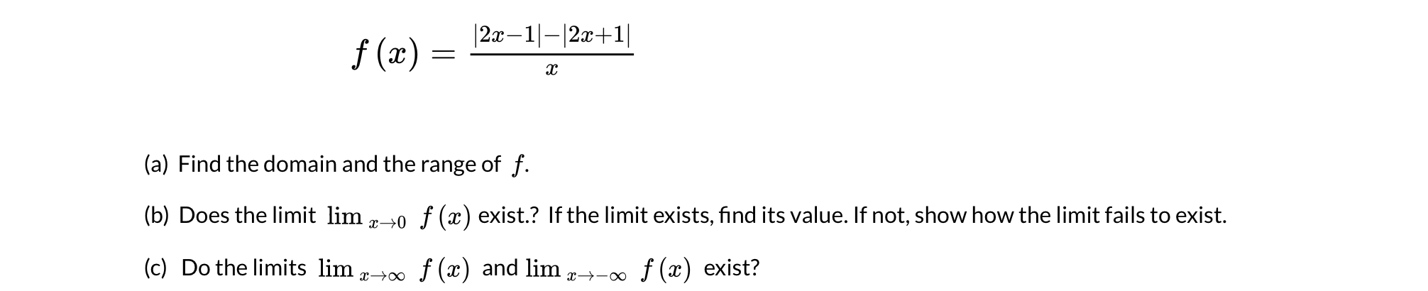 |2x–1|-|2x+1|
f (x) =
(a) Find the domain and the range of f.
(b) Does the limit lim -0 f (x) exist.? If the limit exists, find its value. If not, show how the limit fails to exist.
(c) Do the limits lim
f (x) and lim
f (x) exist?
