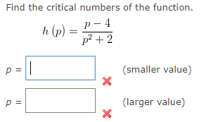 Find the critical numbers of the function.
р - 4
p? + 2
h (p)
p =
(smaller value)
p =
(larger value)
