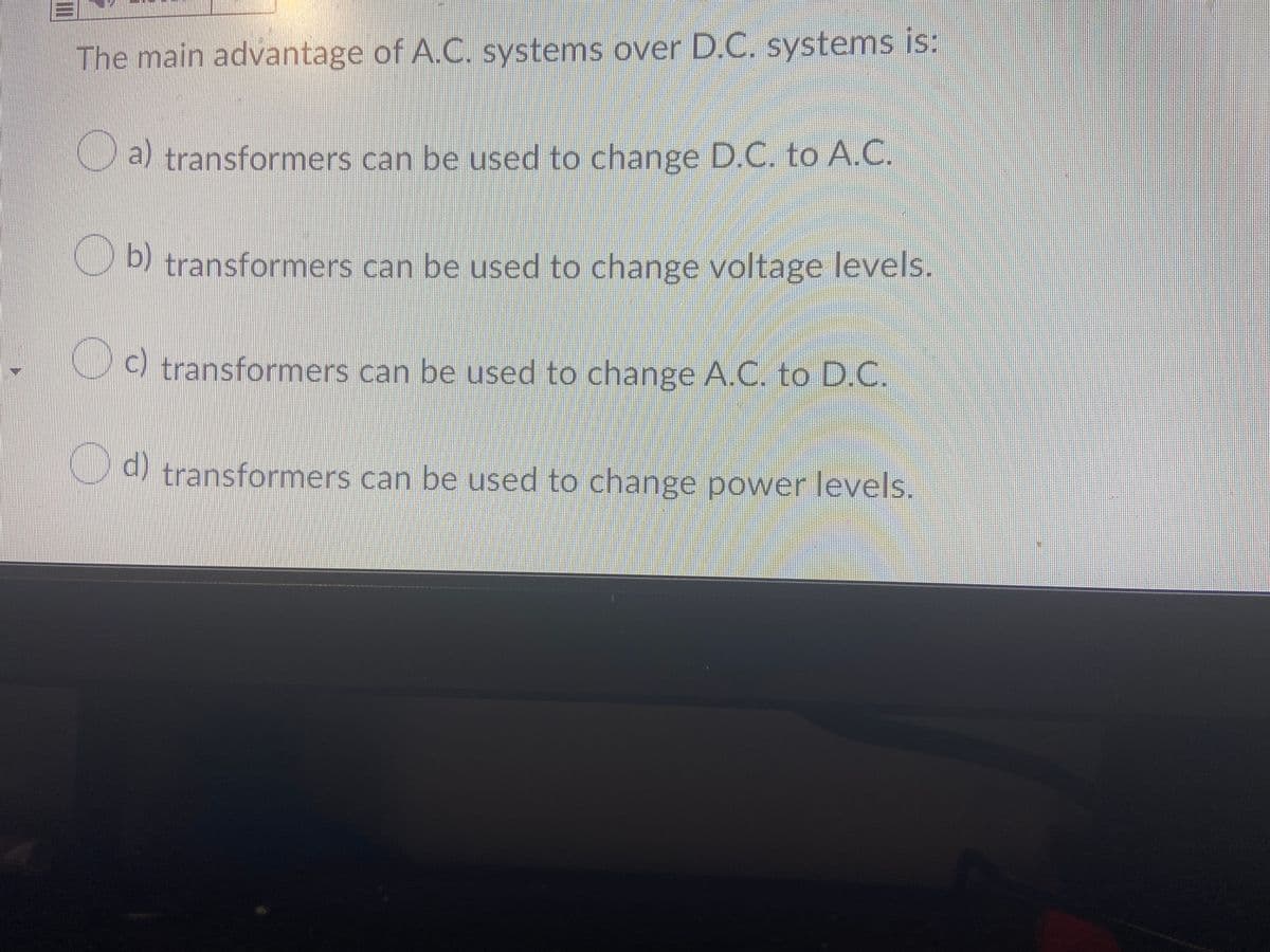 The main advantage of A.C. systems over D.C. systems is:
a) transformers can be used to change D.C. to A.C.
IRtransformers can be used to change voltage levels.
b)
, 00 transformers can be used to change A.C. to D.C.
d)
) transformers can be used to change power levels.
