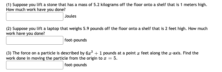 (1) Suppose you lift a stone that has a mass of 5.2 kilograms off the floor onto a shelf that is 1 meters high.
How much work have you done?
Joules
(2) Suppose you lift a laptop that weighs 5.9 pounds off the floor onto a shelf that is 2 feet high. How much
work have you done?
foot-pounds
(3) The force on a particle is described by 6³ + 1 pounds at a point æ feet along the r-axis. Find the
work done in moving the particle from the origin to x = 5.
foot-pounds
