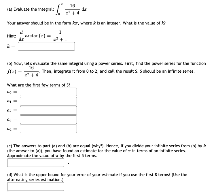 2
16
(a) Evaluate the integral:
dæ
x2 + 4
Your answer should be in the form kT, where k is an integer. What is the value of k?
d
1
-arctan(x)
dæ
Hint:
x? + 1
k
(b) Now, let's evaluate the same integral using a power series. First, find the power series for the function
f(x):
16
-. Then, integrate it from 0 to 2, and call the result S. S should be an infinite series.
x2 + 4
f(x) =
What are the first few terms of S?
ao =
ai =
a2 =
a3 =
a4
(c) The answers to part (a) and (b) are equal (why?). Hence, if you divide your infinite series from (b) by k
(the answer to (a)), you have found an estimate for the value of T in terms of an infinite series.
Approximate the value of T by the first 5 terms.
(d) What is the upper bound for your error of your estimate if you use the first 8 terms? (Use the
alternating series estimation.)
I| ||
