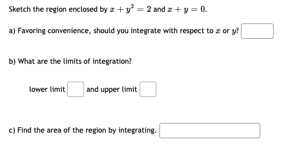 Sketch the region enclosed by æ + y? = 2 and a + y = 0.
a) Favoring convenience, should you integrate with respect to x or y?
b) What are the limits of integration?
lower limit
and upper limit
c) Find the area of the region by integrating.
