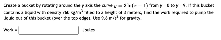 Create a bucket by rotating around the y axis the curve y = 3 ln(x – 1) from y = 0 to y = 9. If this bucket
contains a liquid with density 760 kg/m3 filled to a height of 3 meters, find the work required to pump the
liquid out of this bucket (over the top edge). Use 9.8 m/s? for gravity.
Work =
Joules
