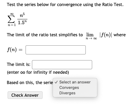 Test the series below for convergence using the Ratio Test.
Σ
1.5"
n=1
The limit of the ratio test simplifies to lim |f(n)| where
n- 00
f(n)
The limit is:
(enter oo for infinity if needed)
Based on this, the serie v Select an answer
Converges
Diverges
Check Answer
