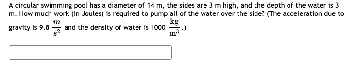 A circular swimming pool has a diameter of 14 m, the sides are 3 m high, and the depth of the water is 3
m. How much work (in Joules) is required to pump all of the water over the side? (The acceleration due to
kg
m
and the density of water is 1000
82
gravity is 9.8

