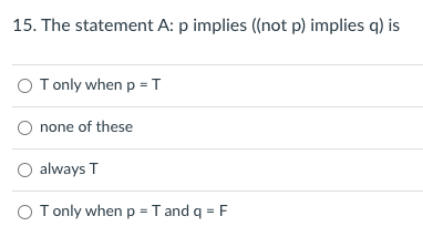 15. The statement A: p implies ((not p) implies q) is
O T only when p = T
O none of these
O always T
O Tonly when p = T and q = F
