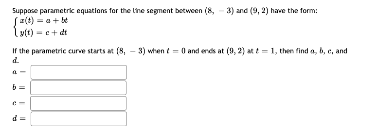 Suppose parametric equations for the line segment between (8, – 3) and (9, 2) have the form:
S¤(t) = a + bt
ly(t) = c+ dt
If the parametric curve starts at (8, – 3) when t = 0 and ends at (9, 2) at t = 1, then find a, b, c, and
d.
a =
b =
c =
d =
