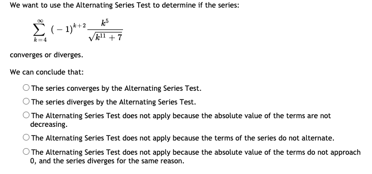 We want to use the Alternating Series Test to determine if the series:
k5
(– 1)*+2.
k=4
/kl1 + 7
converges or diverges.
We can conclude that:
O The series converges by the Alternating Series Test.
The series diverges by the Alternating Series Test.
O The Alternating Series Test does not apply because the absolute value of the terms are not
decreasing.
O The Alternating Series Test does not apply because the terms of the series do not alternate.
O The Alternating Series Test does not apply because the absolute value of the terms do not approach
0, and the series diverges for the same reason.
