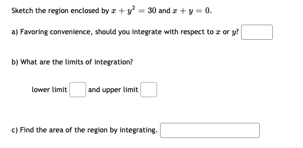 Sketch the region enclosed by x + y? = 30 and r + y = 0.
a) Favoring convenience, should you integrate with respect to a or y?
b) What are the limits of integration?
lower limit
and upper limit
c) Find the area of the region by integrating.
