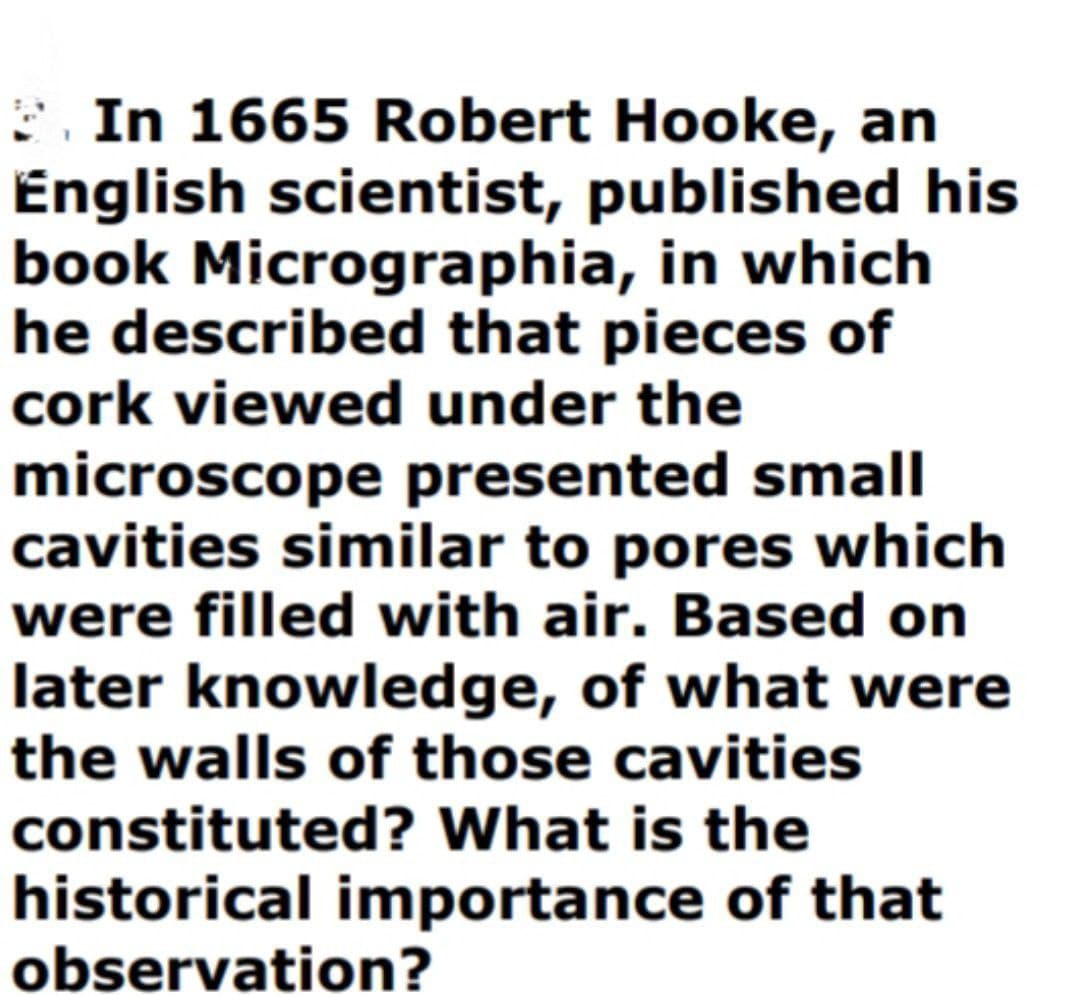 E. In 1665 Robert Hooke, an
English scientist, published his
book Micrographia, in which
he described that pieces of
cork viewed under the
microscope presented small
cavities similar to pores which
were filled with air. Based on
later knowledge, of what were
the walls of those cavities
constituted? What is the
historical importance of that
observation?
