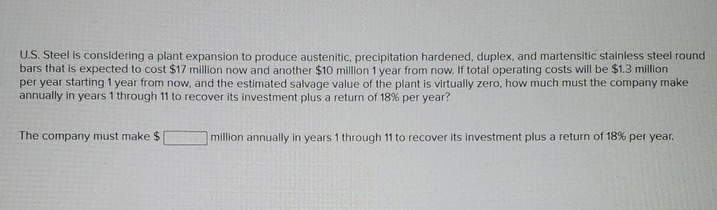 U.S. Steel is considering a plant expansion to produce austenitic, precipitation hardened, duplex, and martensitic stainless steel round
bars that is expected to cost $17 million now and another $10 million 1 year from now. If total operating costs will be $1.3 million
per year starting 1 year from now, and the estimated salvage value of the plant is virtually zero, how much must the company make
annually in years 1 through 11 to recover its investment plus a return of 18% per year?
The company must make $
million annually in years 1 through 11 to recover its investment plus a return of 18% per year.
