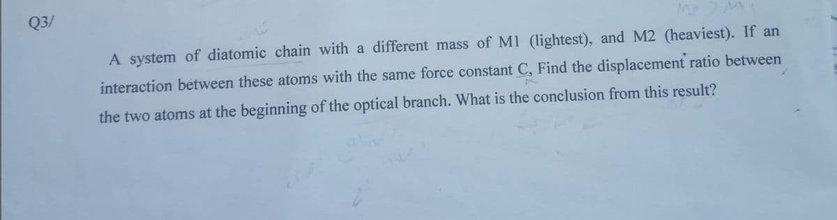 Q3/
A system of diatomic chain with a different mass of M1 (lightest), and M2 (heaviest). If an
interaction between these atoms with the same force constant C, Find the displacement ratio between
the two atoms at the beginning of the optical branch. What is the conclusion from this result?
