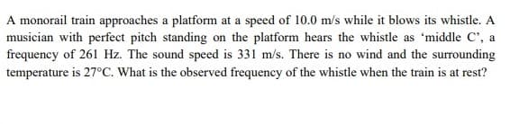 A monorail train approaches a platform at a speed of 10.0 m/s while it blows its whistle. A
musician with perfect pitch standing on the platform hears the whistle as 'middle C', a
frequency of 261 Hz. The sound speed is 331 m/s. There is no wind and the surrounding
temperature is 27°C. What is the observed frequency of the whistle when the train is at rest?
