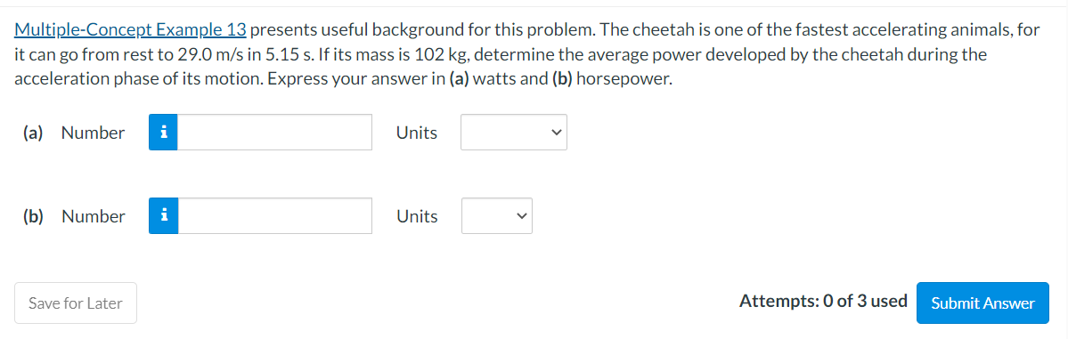 Multiple-Concept Example 13 presents useful background for this problem. The cheetah is one of the fastest accelerating animals, for
it can go from rest to 29.0 m/s in 5.15 s. If its mass is 102 kg, determine the average power developed by the cheetah during the
acceleration phase of its motion. Express your answer in (a) watts and (b) horsepower.
(a) Number i
(b) Number
Save for Later
Units
Units
Attempts: 0 of 3 used Submit Answer