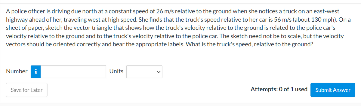 A police officer is driving due north at a constant speed of 26 m/s relative to the ground when she notices a truck on an east-west
highway ahead of her, traveling west at high speed. She finds that the truck's speed relative to her car is 56 m/s (about 130 mph). On a
sheet of paper, sketch the vector triangle that shows how the truck's velocity relative to the ground is related to the police car's
velocity relative to the ground and to the truck's velocity relative to the police car. The sketch need not be to scale, but the velocity
vectors should be oriented correctly and bear the appropriate labels. What is the truck's speed, relative to the ground?
Number i
Save for Later
Units
Attempts: 0 of 1 used
Submit Answer