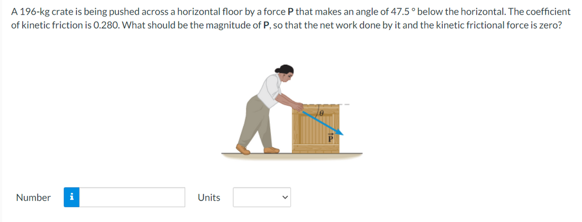 A 196-kg crate is being pushed across a horizontal floor by a force P that makes an angle of 47.5° below the horizontal. The coefficient
of kinetic friction is 0.280. What should be the magnitude of P, so that the net work done by it and the kinetic frictional force is zero?
Number i
Units