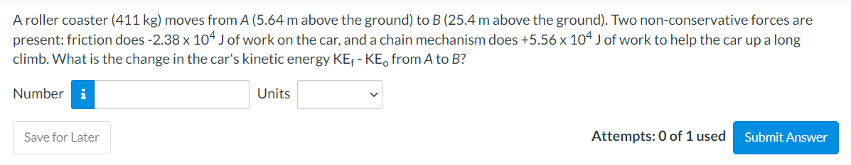 A roller coaster (411 kg) moves from A (5.64 m above the ground) to B (25.4 m above the ground). Two non-conservative forces are
present: friction does -2.38 x 104 J of work on the car, and a chain mechanism does +5.56 x 104 J of work to help the car up a long
climb. What is the change in the car's kinetic energy KE - KE from A to B?
Number i
Save for Later
Units
Attempts: 0 of 1 used
Submit Answer