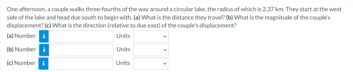 One afternoon, a couple walks three-fourths of the way around a circular lake, the radius of which is 2.37 km. They start at the west
side of the lake and head due south to begin with. (a) What is the distance they travel? (b) What is the magnitude of the couple's
displacement? (c) What is the direction (relative to due east) of the couple's displacement?
(a) Number i
Units
(b) Number i
(c) Number i
Units
Units