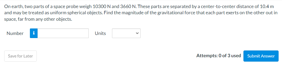 On earth, two parts of a space probe weigh 10300 N and 3660 N. These parts are separated by a center-to-center distance of 10.4 m
and may be treated as uniform spherical objects. Find the magnitude of the gravitational force that each part exerts on the other out in
space, far from any other objects.
Number i
Save for Later
Units
Attempts: 0 of 3 used
Submit Answer