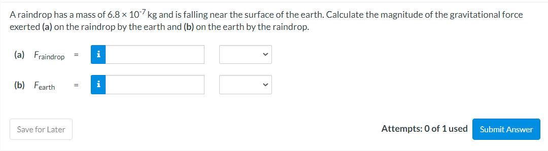 A raindrop has a mass of 6.8 x 107 kg and is falling near the surface of the earth. Calculate the magnitude of the gravitational force
exerted (a) on the raindrop by the earth and (b) on the earth by the raindrop.
(a) Fraindrop
(b) Fearth
Save for Later
=
=
i
i
Attempts: 0 of 1 used Submit Answer