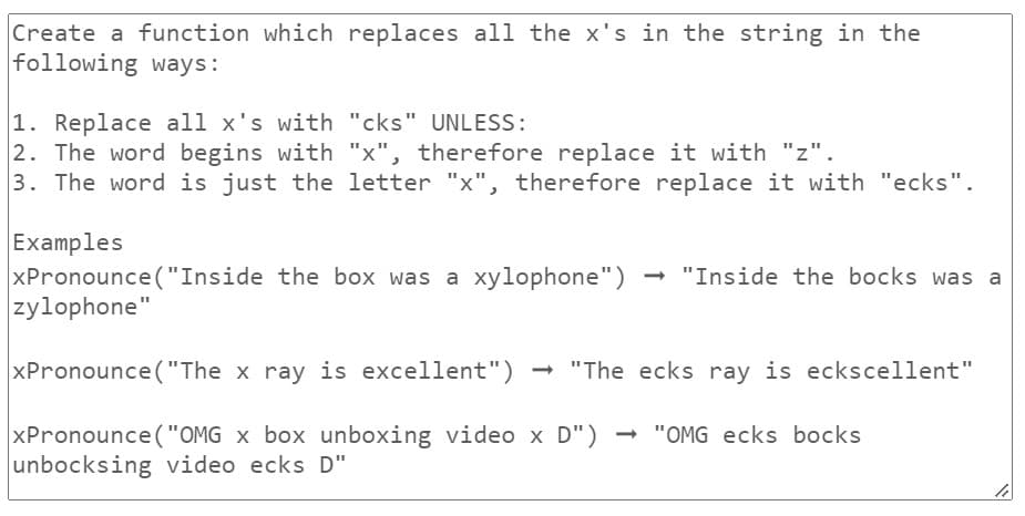 Create a function which replaces all the x's in the string in the
following ways:
1. Replace all x's with "cks" UNLESS:
2. The word begins with "x", therefore replace it with "z".
3. The word is just the letter "x", therefore replace it with "ecks".
Examples
xPronounce("Inside the box was a xylophone") → "Inside the bocks was a
zylophone"
xPronounce ("The x ray is excellent") "The ecks ray is eckscellent"
xPronounce ("OMG x box unboxing video x D") → "OMG ecks bocks
unbocksing video ecks D"