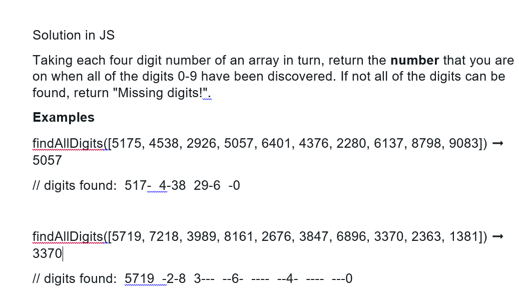 Solution in JS
Taking each four digit number of an array in turn, return the number that you are
on when all of the digits 0-9 have been discovered. If not all of the digits can be
found, return "Missing digits!".
Examples
findAllDigits ([5175, 4538, 2926, 5057, 6401, 4376, 2280, 6137, 8798, 9083]) –
5057
// digits found: 517- 4-38 29-6 -0
findAllDigits([5719, 7218, 3989, 8161, 2676, 3847, 6896, 3370, 2363, 1381]) →
3370
// digits found: 5719 -2-8 3-----6- --4-
‒‒‒‒
‒‒‒‒
---0