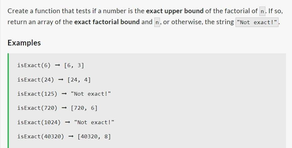 Create a function that tests if a number is the exact upper bound of the factorial of n. If so,
return an array of the exact factorial bound and n, or otherwise, the string "Not exact!".
Examples
is Exact (6)
-
[6, 3]
isExact (24) [24, 4]
isExact (125)
→ "Not exact!"
isExact (720) [720, 6]
isExact (1024) → "Not exact!"
isExact (40320) → [40320, 8]