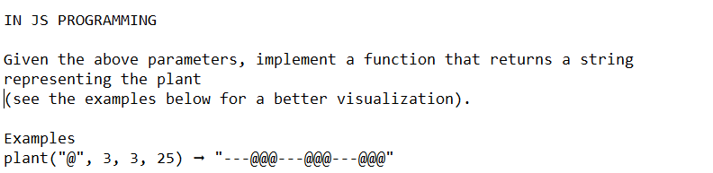 IN JS PROGRAMMING
Given the above parameters, implement a function that returns a string
representing the plant
(see the examples below for a better visualization).
Examples
plant("@", 3, 3, 25) "@@@ _@@@___@@@"