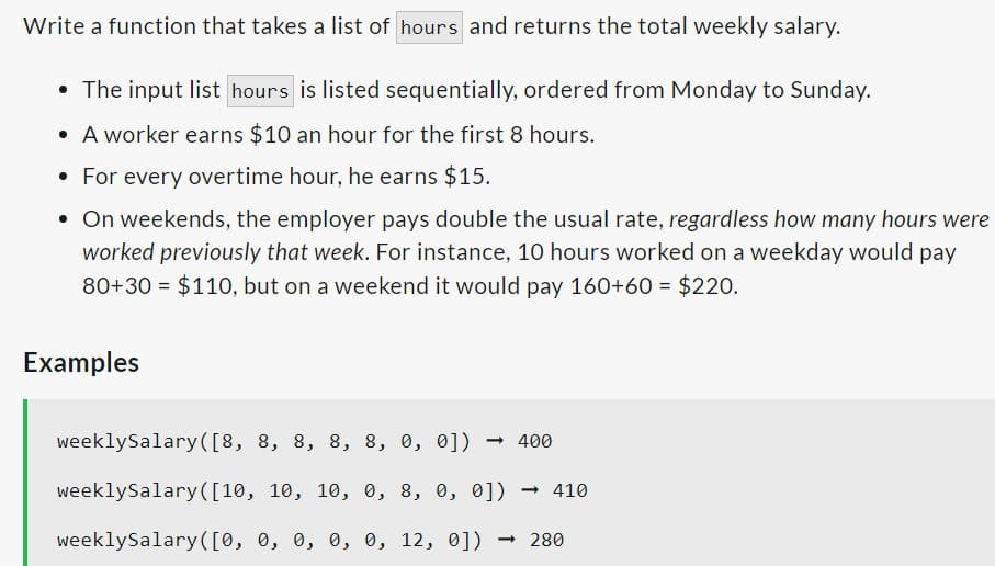 Write a function that takes a list of hours and returns the total weekly salary.
The input list hours is listed sequentially, ordered from Monday to Sunday.
• A worker earns $10 an hour for the first 8 hours.
• For every overtime hour, he earns $15.
• On weekends, the employer pays double the usual rate, regardless how many hours were
worked previously that week. For instance, 10 hours worked on a weekday would pay
80+30= $110, but on a weekend it would pay 160+60 = $220.
●
Examples
weeklySalary([8, 8, 8, 8, 8, 0, 0]) <-> 400
weeklySalary([10, 10, 10, 0, 8, 0, 0]) → 410
weeklySalary([0, 0, 0, 0, 0, 12, 0]) → 280