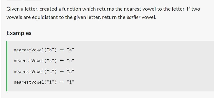 Given a letter, created a function which returns the nearest vowel to the letter. If two
vowels are equidistant to the given letter, return the earlier vowel.
Examples
nearest Vowel("b")
- "a"
nearestVowel("s") → "u"
nearest Vowel ("c") → "a"
nearest Vowel("i") → "i"